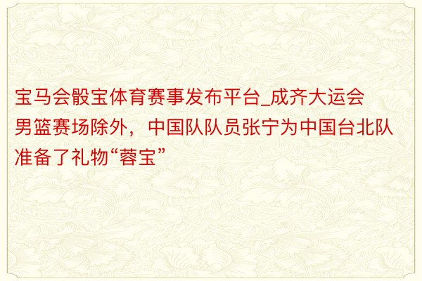 宝马会骰宝体育赛事发布平台_成齐大运会男篮赛场除外，中国队队员张宁为中国台北队准备了礼物“蓉宝”