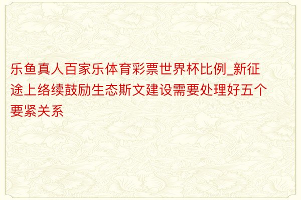 乐鱼真人百家乐体育彩票世界杯比例_新征途上络续鼓励生态斯文建设需要处理好五个要紧关系