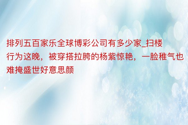 排列五百家乐全球博彩公司有多少家_扫楼行为这晚，被穿搭拉胯的杨紫惊艳，一脸稚气也难掩盛世好意思颜