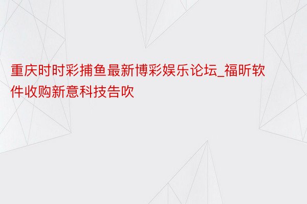 重庆时时彩捕鱼最新博彩娱乐论坛_福昕软件收购新意科技告吹