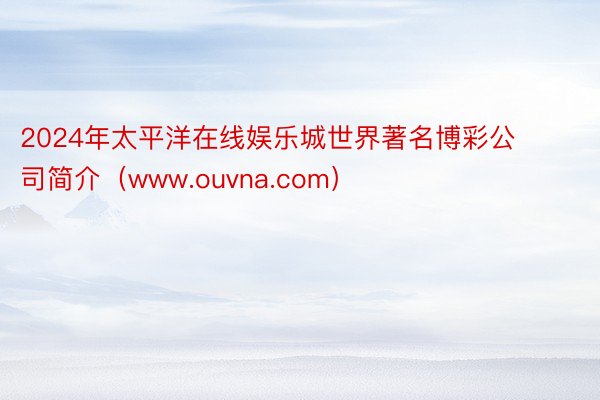 2024年太平洋在线娱乐城世界著名博彩公司简介（www.ouvna.com）