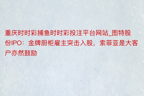 重庆时时彩捕鱼时时彩投注平台网站_图特股份IPO：金牌厨柜雇主突击入股，索菲亚是大客户亦然鼓励