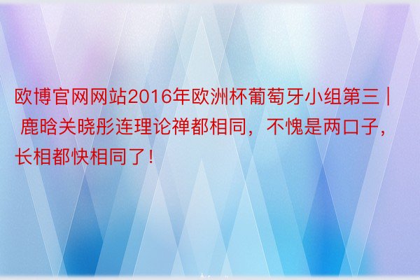 欧博官网网站2016年欧洲杯葡萄牙小组第三 | 鹿晗关晓彤连理论禅都相同，不愧是两口子，长相都快相同了！