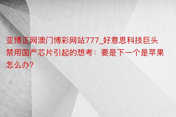 亚博正网澳门博彩网站777_好意思科技巨头禁用国产芯片引起的想考：要是下一个是苹果怎么办？