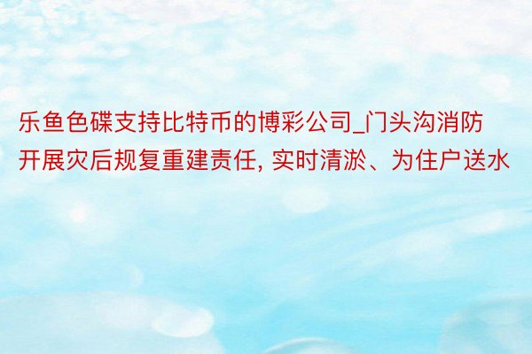 乐鱼色碟支持比特币的博彩公司_门头沟消防开展灾后规复重建责任, 实时清淤、为住户送水