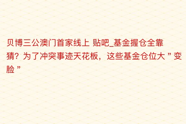 贝博三公澳门首家线上 贴吧_基金握仓全靠猜？为了冲突事迹天花板，这些基金仓位大＂变脸＂