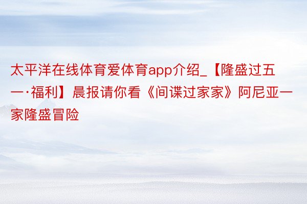 太平洋在线体育爱体育app介绍_【隆盛过五一·福利】晨报请你看《间谍过家家》阿尼亚一家隆盛冒险