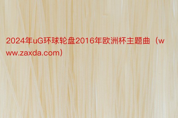 2024年uG环球轮盘2016年欧洲杯主题曲（www.zaxda.com）