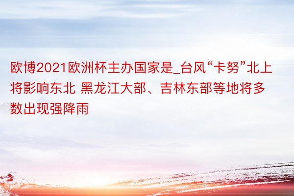 欧博2021欧洲杯主办国家是_台风“卡努”北上将影响东北 黑龙江大部、吉林东部等地将多数出现强降雨