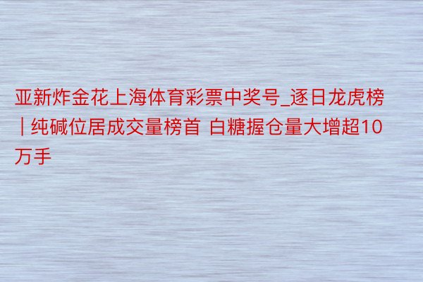 亚新炸金花上海体育彩票中奖号_逐日龙虎榜 | 纯碱位居成交量榜首 白糖握仓量大增超10万手