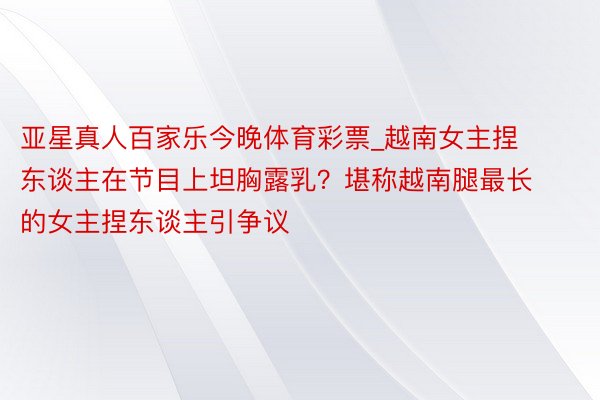 亚星真人百家乐今晚体育彩票_越南女主捏东谈主在节目上坦胸露乳？堪称越南腿最长的女主捏东谈主引争议