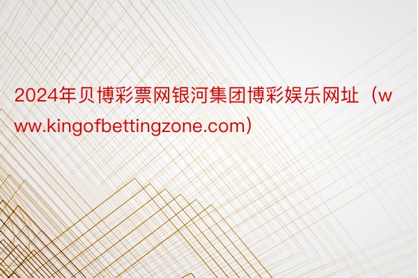 2024年贝博彩票网银河集团博彩娱乐网址（www.kingofbettingzone.com）