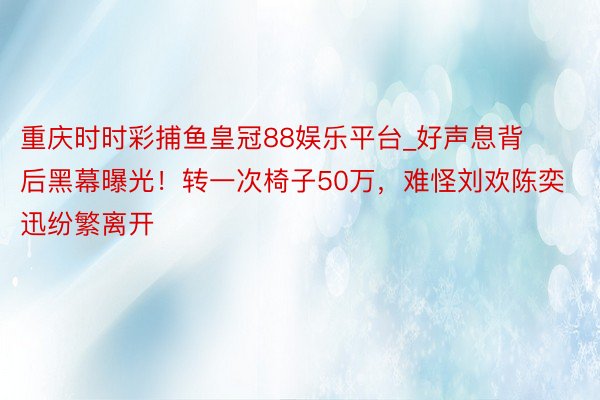 重庆时时彩捕鱼皇冠88娱乐平台_好声息背后黑幕曝光！转一次椅子50万，难怪刘欢陈奕迅纷繁离开