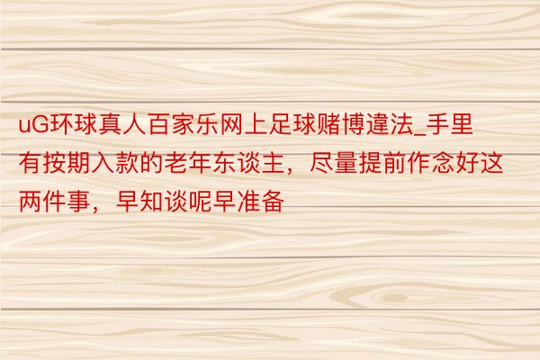 uG环球真人百家乐网上足球赌博違法_手里有按期入款的老年东谈主，尽量提前作念好这两件事，早知谈呢早准备