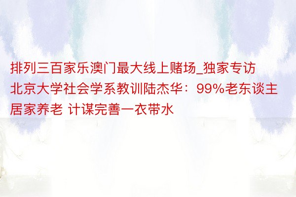 排列三百家乐澳门最大线上赌场_独家专访北京大学社会学系教训陆杰华：99%老东谈主居家养老 计谋完善一衣带水