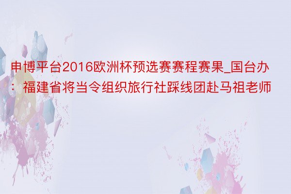 申博平台2016欧洲杯预选赛赛程赛果_国台办：福建省将当令组织旅行社踩线团赴马祖老师