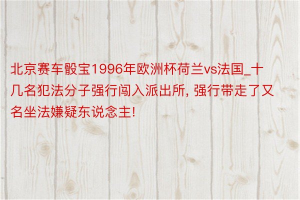 北京赛车骰宝1996年欧洲杯荷兰vs法国_十几名犯法分子强行闯入派出所, 强行带走了又名坐法嫌疑东说念主!