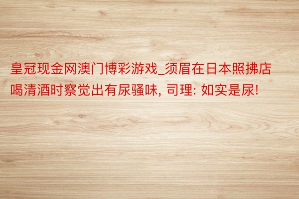 皇冠现金网澳门博彩游戏_须眉在日本照拂店喝清酒时察觉出有尿骚味, 司理: 如实是尿!