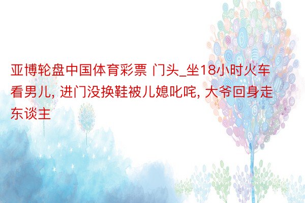 亚博轮盘中国体育彩票 门头_坐18小时火车看男儿, 进门没换鞋被儿媳叱咤, 大爷回身走东谈主