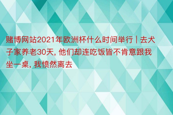 赌博网站2021年欧洲杯什么时间举行 | 去犬子家养老30天, 他们却连吃饭皆不肯意跟我坐一桌, 我愤然离去