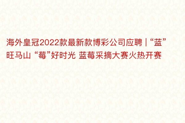 海外皇冠2022款最新款博彩公司应聘 | “蓝”旺马山 “莓”好时光 蓝莓采摘大赛火热开赛