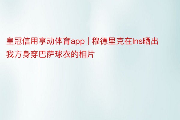 皇冠信用享动体育app | 穆德里克在Ins晒出我方身穿巴萨球衣的相片