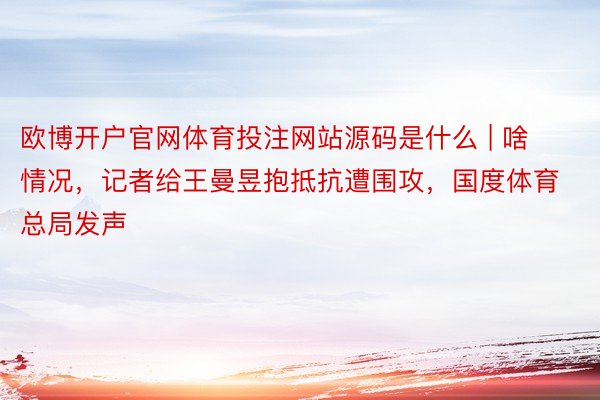 欧博开户官网体育投注网站源码是什么 | 啥情况，记者给王曼昱抱抵抗遭围攻，国度体育总局发声