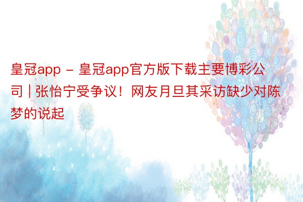 皇冠app - 皇冠app官方版下载主要博彩公司 | 张怡宁受争议！网友月旦其采访缺少对陈梦的说起