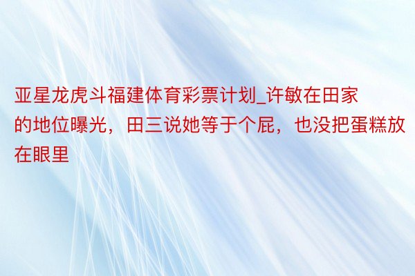 亚星龙虎斗福建体育彩票计划_许敏在田家的地位曝光，田三说她等于个屁，也没把蛋糕放在眼里