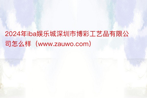 2024年iba娱乐城深圳市博彩工艺品有限公司怎么样（www.zauwo.com）