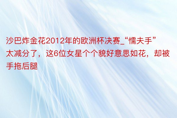 沙巴炸金花2012年的欧洲杯决赛_“懦夫手”太减分了，这6位女星个个貌好意思如花，却被手拖后腿