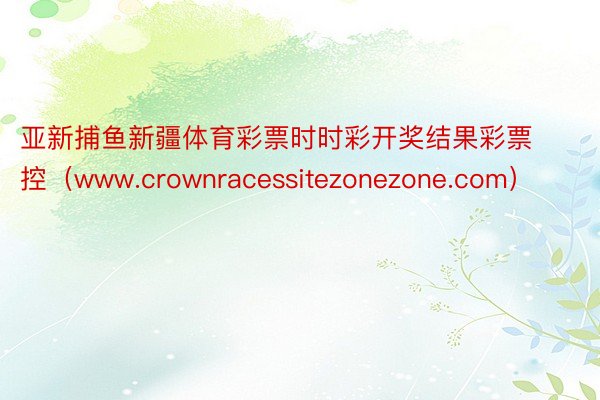 亚新捕鱼新疆体育彩票时时彩开奖结果彩票控（www.crownracessitezonezone.com）