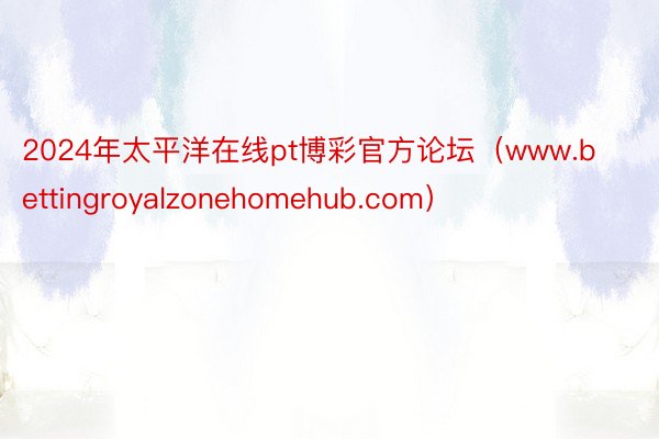 2024年太平洋在线pt博彩官方论坛（www.bettingroyalzonehomehub.com）