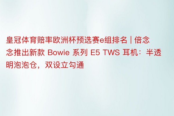 皇冠体育赔率欧洲杯预选赛e组排名 | 倍念念推出新款 Bowie 系列 E5 TWS 耳机：半透明泡泡仓，双设立勾通