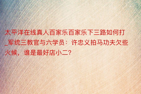 太平洋在线真人百家乐百家乐下三路如何打_军统三教官与六学员：许忠义拍马功夫欠些火候，谁是最好店小二？