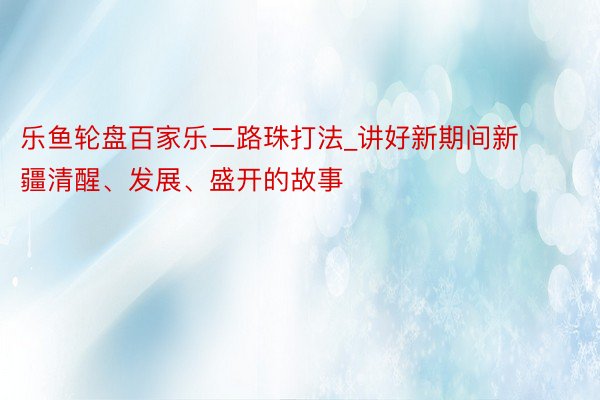 乐鱼轮盘百家乐二路珠打法_讲好新期间新疆清醒、发展、盛开的故事