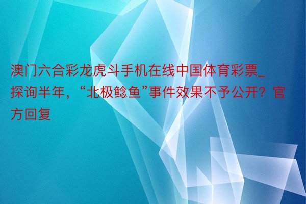 澳门六合彩龙虎斗手机在线中国体育彩票_探询半年，“北极鲶鱼”事件效果不予公开？官方回复