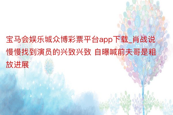 宝马会娱乐城众博彩票平台app下载_肖战说慢慢找到演员的兴致兴致 自曝喊前夫哥是粗放进展