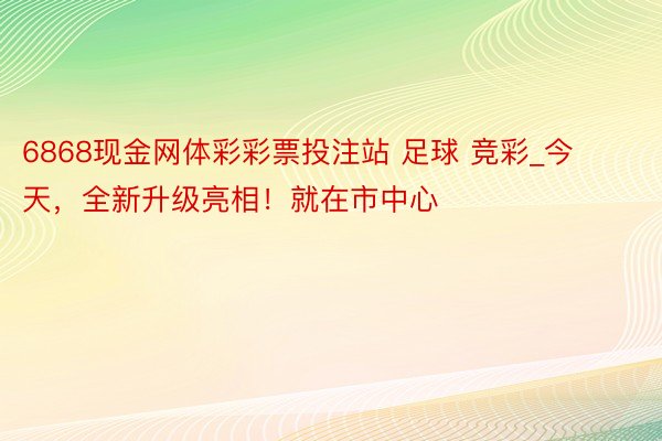 6868现金网体彩彩票投注站 足球 竞彩_今天，全新升级亮相！就在市中心