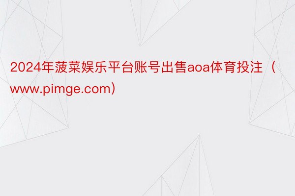 2024年菠菜娱乐平台账号出售aoa体育投注（www.pimge.com）