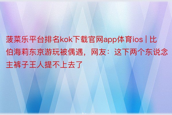 菠菜乐平台排名kok下载官网app体育ios | 比伯海莉东京游玩被偶遇，网友：这下两个东说念主裤子王人提不上去了