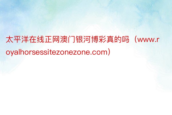 太平洋在线正网澳门银河博彩真的吗（www.royalhorsessitezonezone.com）