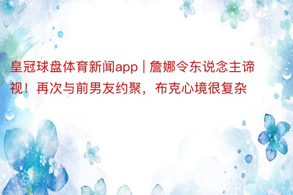 皇冠球盘体育新闻app | 詹娜令东说念主谛视！再次与前男友约聚，布克心境很复杂