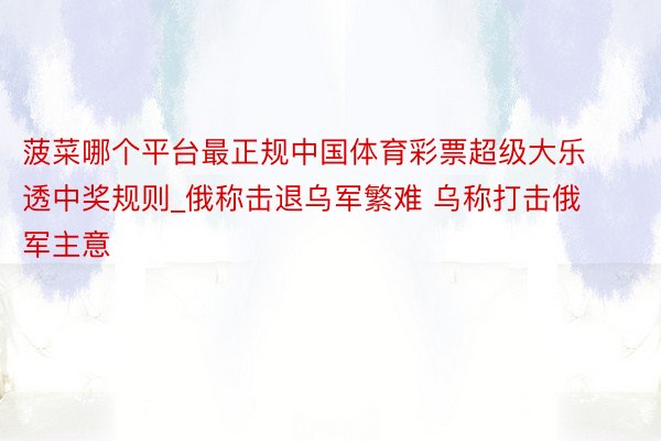 菠菜哪个平台最正规中国体育彩票超级大乐透中奖规则_俄称击退乌军繁难 乌称打击俄军主意