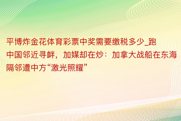 平博炸金花体育彩票中奖需要缴税多少_跑中国邻近寻衅，加媒却在炒：加拿大战船在东海隔邻遭中方“激光照耀”