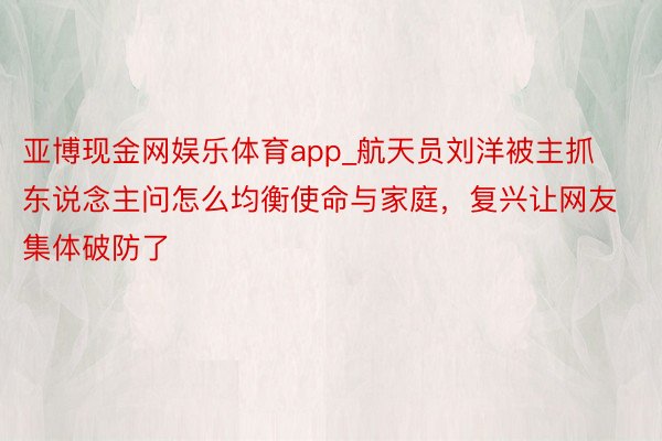 亚博现金网娱乐体育app_航天员刘洋被主抓东说念主问怎么均衡使命与家庭，复兴让网友集体破防了