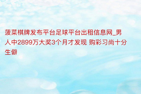 菠菜棋牌发布平台足球平台出租信息网_男人中2899万大奖3个月才发现 购彩习尚十分生僻