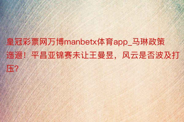 皇冠彩票网万博manbetx体育app_马琳政策迤逦！平昌亚锦赛未让王曼昱，风云是否波及打压？