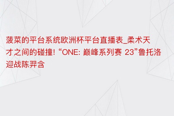 菠菜的平台系统欧洲杯平台直播表_柔术天才之间的碰撞! “ONE: 巅峰系列赛 23”鲁托洛迎战陈羿含