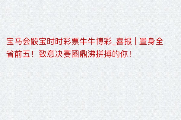 宝马会骰宝时时彩票牛牛博彩_喜报 | 置身全省前五！致意决赛圈鼎沸拼搏的你！